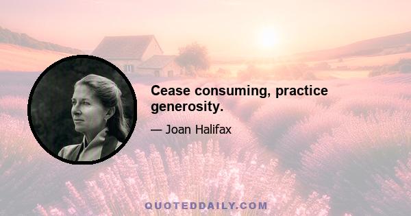 Cease consuming, practice generosity.