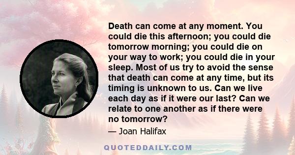 Death can come at any moment. You could die this afternoon; you could die tomorrow morning; you could die on your way to work; you could die in your sleep. Most of us try to avoid the sense that death can come at any