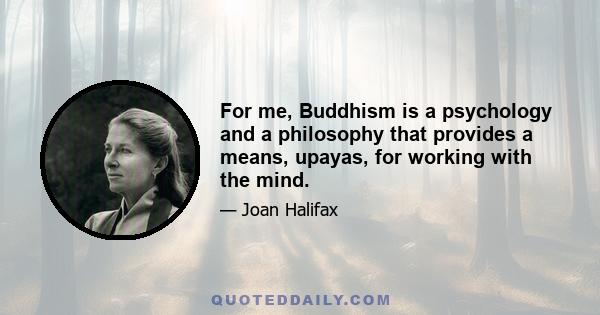 For me, Buddhism is a psychology and a philosophy that provides a means, upayas, for working with the mind.