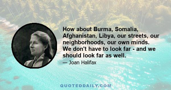 How about Burma, Somalia, Afghanistan, Libya, our streets, our neighborhoods, our own minds. We don't have to look far - and we should look far as well.