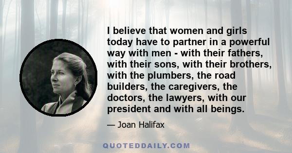 I believe that women and girls today have to partner in a powerful way with men - with their fathers, with their sons, with their brothers, with the plumbers, the road builders, the caregivers, the doctors, the lawyers, 