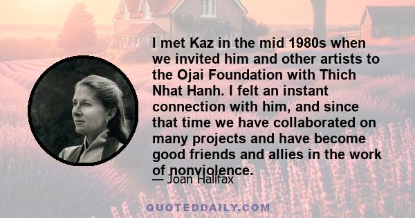 I met Kaz in the mid 1980s when we invited him and other artists to the Ojai Foundation with Thich Nhat Hanh. I felt an instant connection with him, and since that time we have collaborated on many projects and have