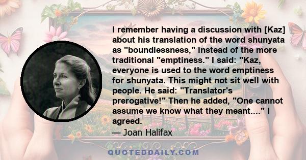 I remember having a discussion with [Kaz] about his translation of the word shunyata as boundlessness, instead of the more traditional emptiness. I said: Kaz, everyone is used to the word emptiness for shunyata. This