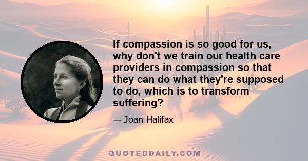 If compassion is so good for us, why don't we train our health care providers in compassion so that they can do what they're supposed to do, which is to transform suffering?