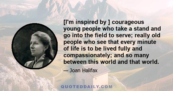 [I'm inspired by ] courageous young people who take a stand and go into the field to serve; really old people who see that every minute of life is to be lived fully and compassionately; and so many between this world