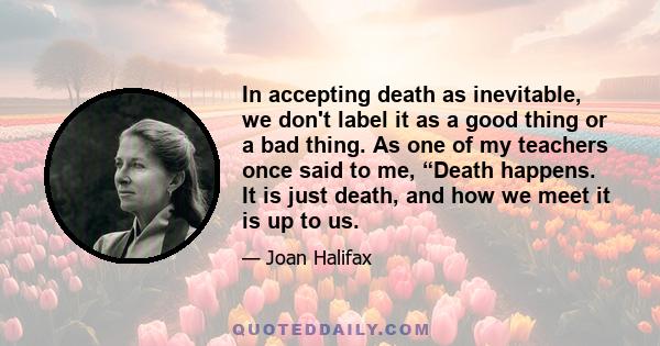 In accepting death as inevitable, we don't label it as a good thing or a bad thing. As one of my teachers once said to me, “Death happens. It is just death, and how we meet it is up to us.