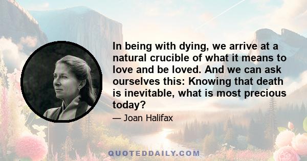 In being with dying, we arrive at a natural crucible of what it means to love and be loved. And we can ask ourselves this: Knowing that death is inevitable, what is most precious today?