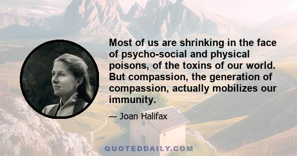 Most of us are shrinking in the face of psycho-social and physical poisons, of the toxins of our world. But compassion, the generation of compassion, actually mobilizes our immunity.