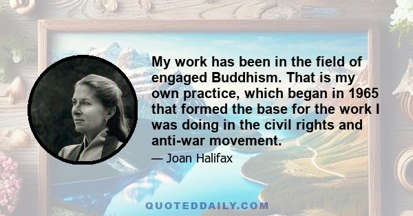 My work has been in the field of engaged Buddhism. That is my own practice, which began in 1965 that formed the base for the work I was doing in the civil rights and anti-war movement.