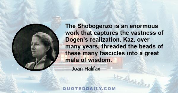 The Shobogenzo is an enormous work that captures the vastness of Dogen's realization. Kaz, over many years, threaded the beads of these many fascicles into a great mala of wisdom.