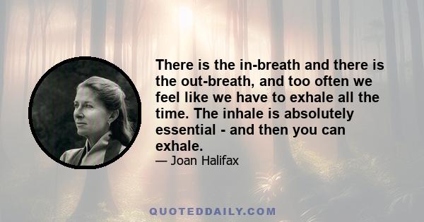 There is the in-breath and there is the out-breath, and too often we feel like we have to exhale all the time. The inhale is absolutely essential - and then you can exhale.