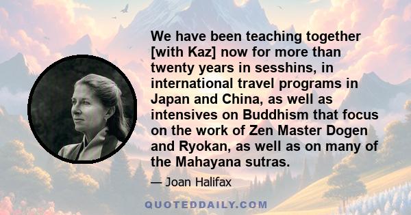 We have been teaching together [with Kaz] now for more than twenty years in sesshins, in international travel programs in Japan and China, as well as intensives on Buddhism that focus on the work of Zen Master Dogen and 