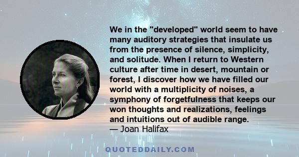 We in the developed world seem to have many auditory strategies that insulate us from the presence of silence, simplicity, and solitude. When I return to Western culture after time in desert, mountain or forest, I