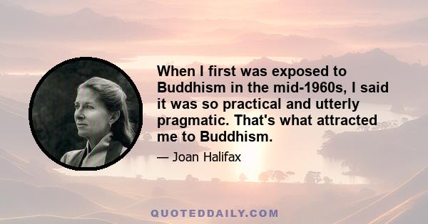 When I first was exposed to Buddhism in the mid-1960s, I said it was so practical and utterly pragmatic. That's what attracted me to Buddhism.