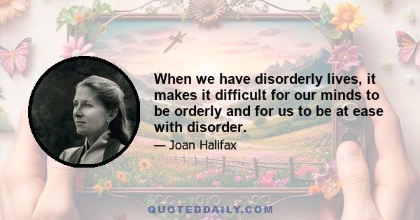 When we have disorderly lives, it makes it difficult for our minds to be orderly and for us to be at ease with disorder.