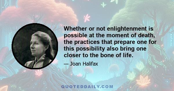 Whether or not enlightenment is possible at the moment of death, the practices that prepare one for this possibility also bring one closer to the bone of life.