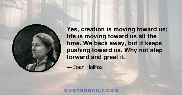 Yes, creation is moving toward us; life is moving toward us all the time. We back away, but it keeps pushing toward us. Why not step forward and greet it.