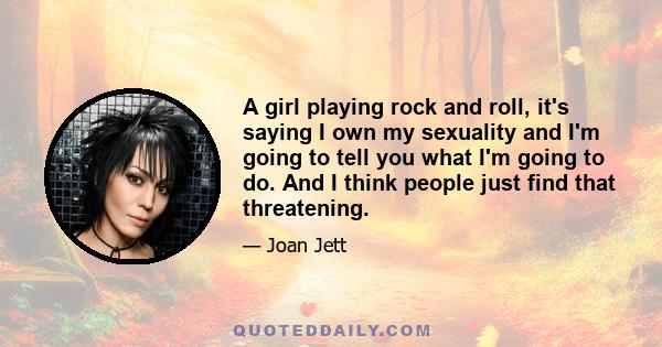 A girl playing rock and roll, it's saying I own my sexuality and I'm going to tell you what I'm going to do. And I think people just find that threatening.