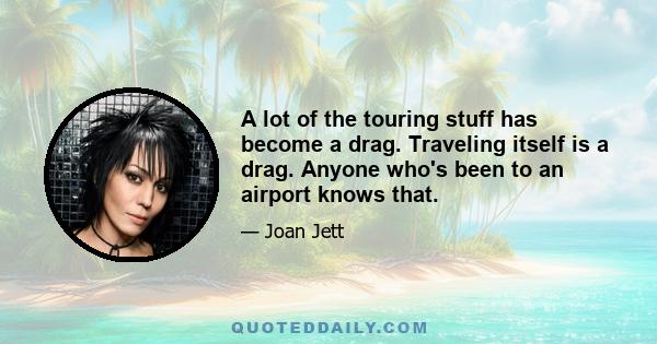 A lot of the touring stuff has become a drag. Traveling itself is a drag. Anyone who's been to an airport knows that.