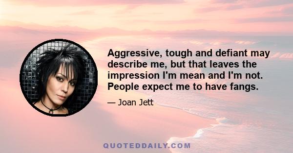 Aggressive, tough and defiant may describe me, but that leaves the impression I'm mean and I'm not. People expect me to have fangs.