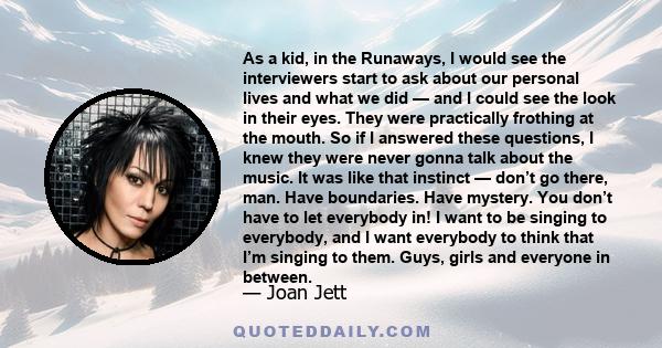 As a kid, in the Runaways, I would see the interviewers start to ask about our personal lives and what we did — and I could see the look in their eyes. They were practically frothing at the mouth. So if I answered these 