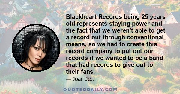 Blackheart Records being 25 years old represents staying power and the fact that we weren't able to get a record out through conventional means, so we had to create this record company to put out our records if we