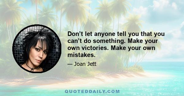 Don’t let anyone tell you that you can’t do something. Make your own victories. Make your own mistakes.