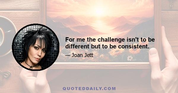 For me the challenge isn't to be different but to be consistent.