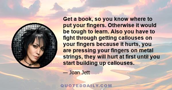 Get a book, so you know where to put your fingers. Otherwise it would be tough to learn. Also you have to fight through getting callouses on your fingers because it hurts, you are pressing your fingers on metal strings, 