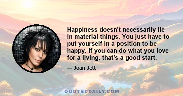 Happiness doesn't necessarily lie in material things. You just have to put yourself in a position to be happy. If you can do what you love for a living, that's a good start.