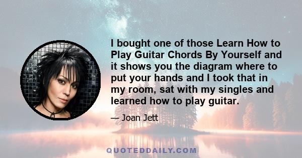 I bought one of those Learn How to Play Guitar Chords By Yourself and it shows you the diagram where to put your hands and I took that in my room, sat with my singles and learned how to play guitar.