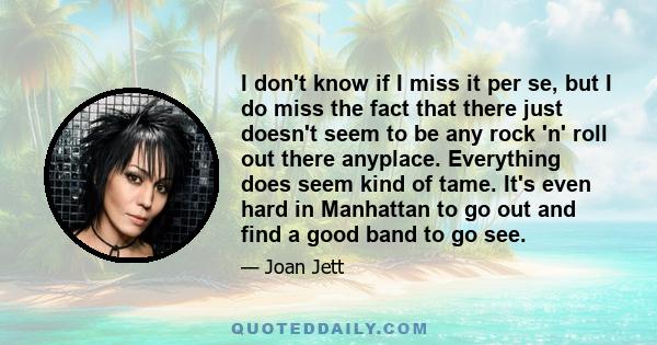 I don't know if I miss it per se, but I do miss the fact that there just doesn't seem to be any rock 'n' roll out there anyplace. Everything does seem kind of tame. It's even hard in Manhattan to go out and find a good