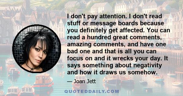 I don't pay attention. I don't read stuff or message boards because you definitely get affected. You can read a hundred great comments, amazing comments, and have one bad one and that is all you can focus on and it