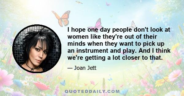 I hope one day people don't look at women like they're out of their minds when they want to pick up an instrument and play. And I think we're getting a lot closer to that.