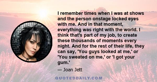 I remember times when I was at shows and the person onstage locked eyes with me. And in that moment, everything was right with the world. I think that's part of my job, to create these thousands of moments every night.