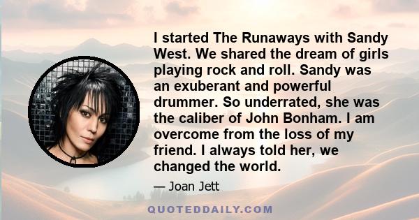 I started The Runaways with Sandy West. We shared the dream of girls playing rock and roll. Sandy was an exuberant and powerful drummer. So underrated, she was the caliber of John Bonham. I am overcome from the loss of