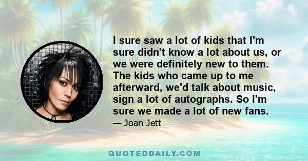 I sure saw a lot of kids that I'm sure didn't know a lot about us, or we were definitely new to them. The kids who came up to me afterward, we'd talk about music, sign a lot of autographs. So I'm sure we made a lot of