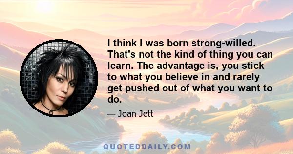 I think I was born strong-willed. That's not the kind of thing you can learn. The advantage is, you stick to what you believe in and rarely get pushed out of what you want to do.