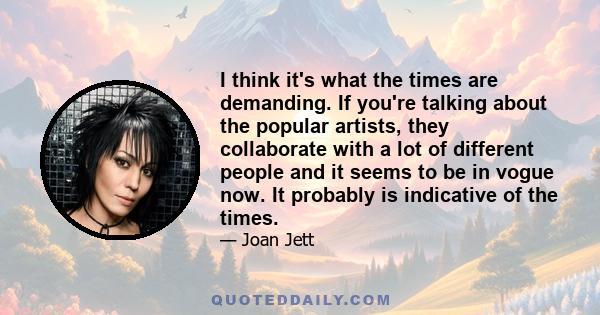 I think it's what the times are demanding. If you're talking about the popular artists, they collaborate with a lot of different people and it seems to be in vogue now. It probably is indicative of the times.