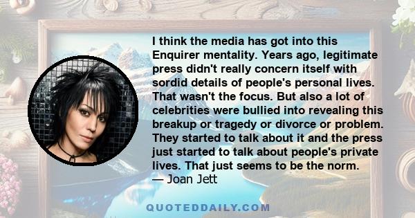 I think the media has got into this Enquirer mentality. Years ago, legitimate press didn't really concern itself with sordid details of people's personal lives. That wasn't the focus. But also a lot of celebrities were