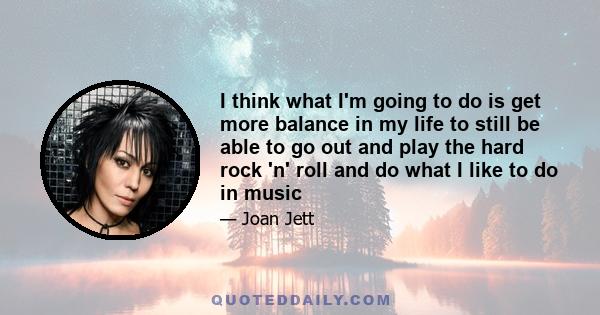 I think what I'm going to do is get more balance in my life to still be able to go out and play the hard rock 'n' roll and do what I like to do in music