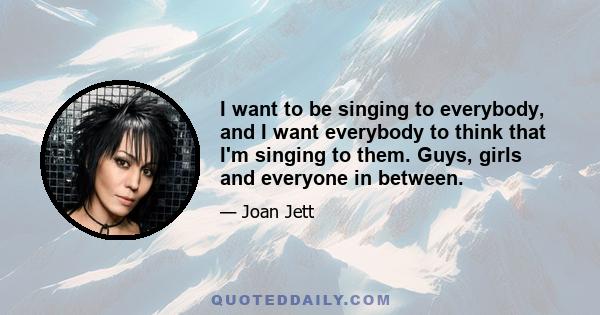 I want to be singing to everybody, and I want everybody to think that I'm singing to them. Guys, girls and everyone in between.