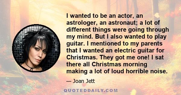 I wanted to be an actor, an astrologer, an astronaut; a lot of different things were going through my mind. But I also wanted to play guitar. I mentioned to my parents that I wanted an electric guitar for Christmas.