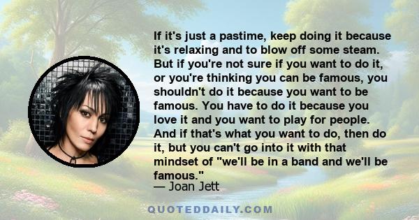 If it's just a pastime, keep doing it because it's relaxing and to blow off some steam. But if you're not sure if you want to do it, or you're thinking you can be famous, you shouldn't do it because you want to be