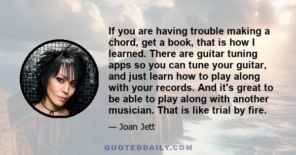 If you are having trouble making a chord, get a book, that is how I learned. There are guitar tuning apps so you can tune your guitar, and just learn how to play along with your records. And it's great to be able to