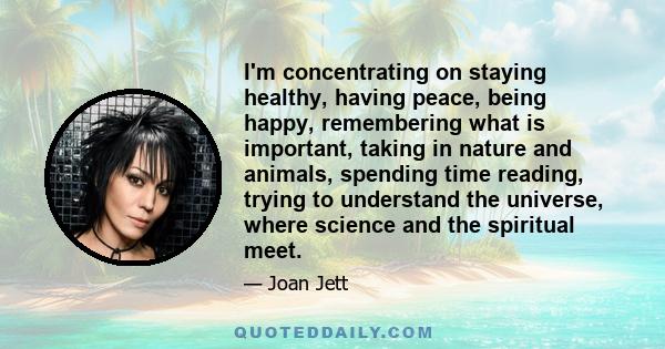 I'm concentrating on staying healthy, having peace, being happy, remembering what is important, taking in nature and animals, spending time reading, trying to understand the universe, where science and the spiritual