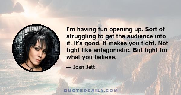 I'm having fun opening up. Sort of struggling to get the audience into it. It's good. It makes you fight. Not fight like antagonistic. But fight for what you believe.