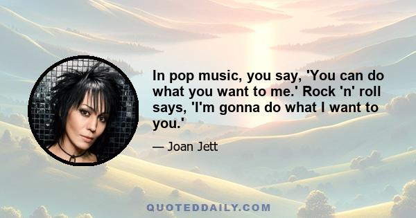 In pop music, you say, 'You can do what you want to me.' Rock 'n' roll says, 'I'm gonna do what I want to you.'