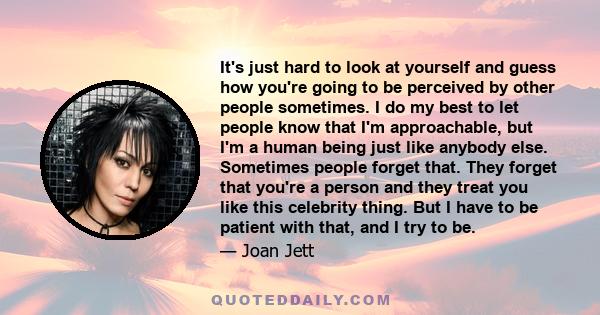 It's just hard to look at yourself and guess how you're going to be perceived by other people sometimes. I do my best to let people know that I'm approachable, but I'm a human being just like anybody else. Sometimes