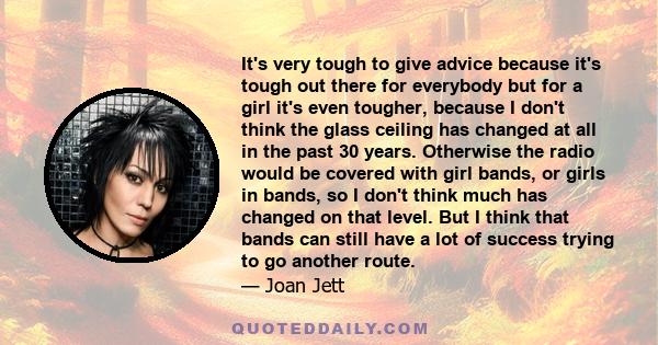 It's very tough to give advice because it's tough out there for everybody but for a girl it's even tougher, because I don't think the glass ceiling has changed at all in the past 30 years. Otherwise the radio would be